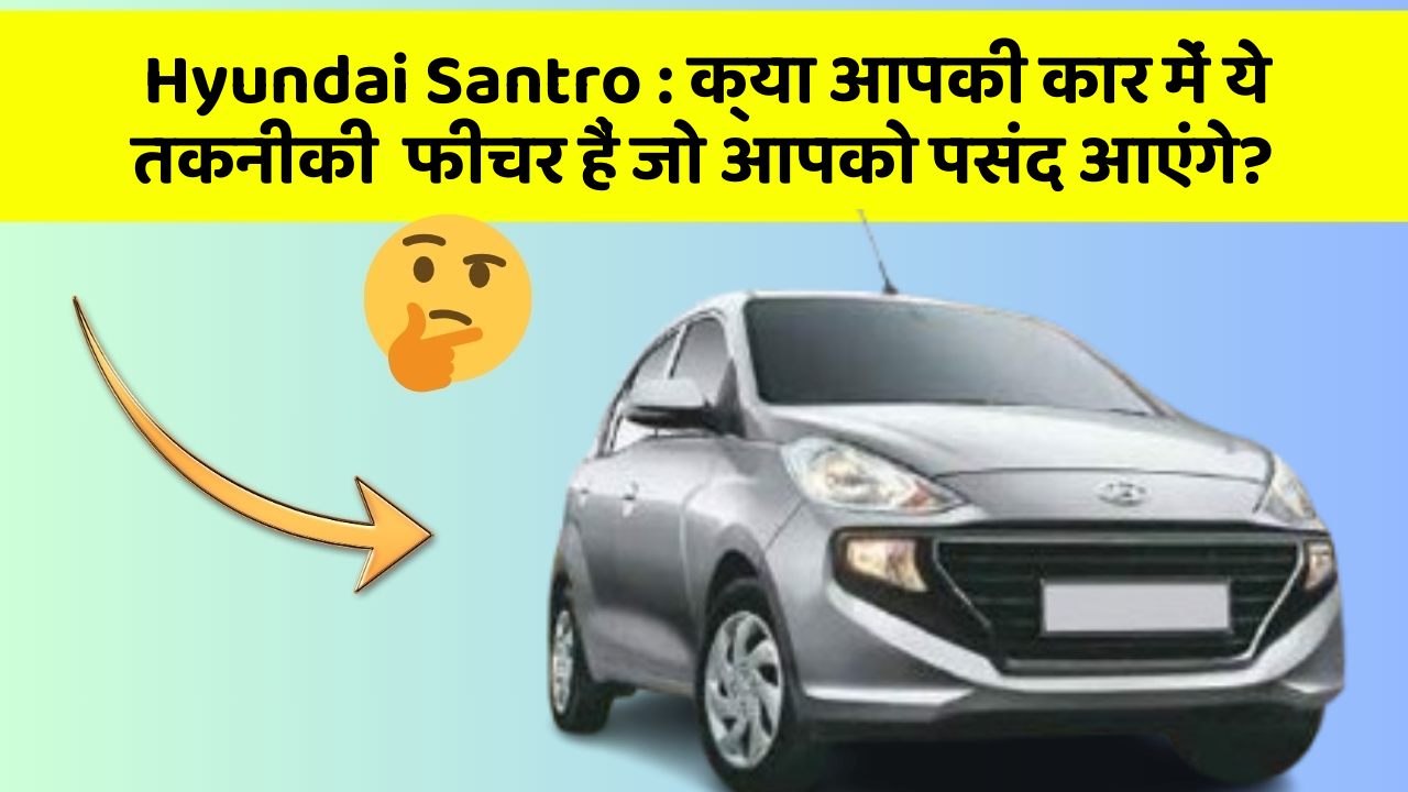 Hyundai Santro : क्या आपकी कार में ये तकनीकी  फीचर हैं जो आपको पसंद आएंगे?