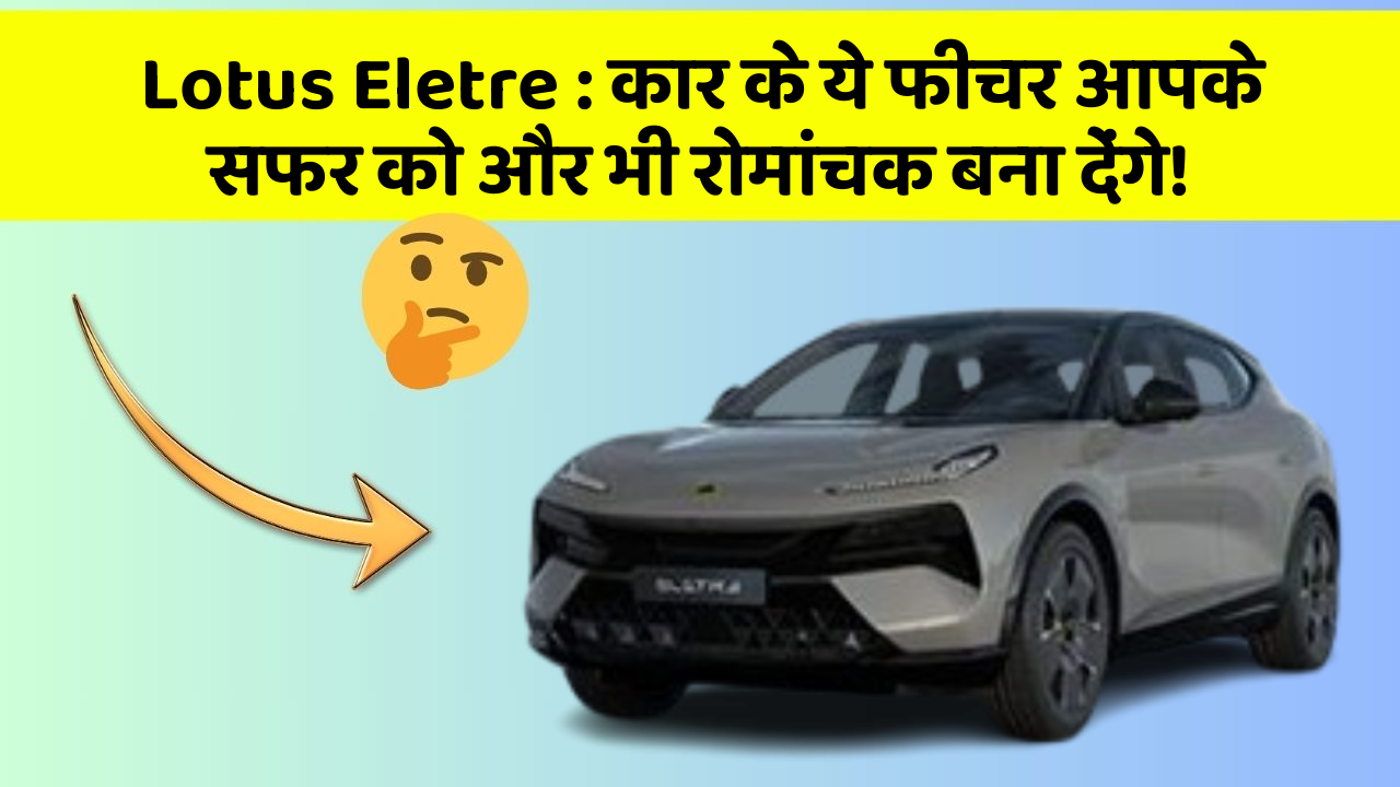 Lotus Eletre:कार के ये फीचर आपके सफर को और भी रोमांचक बना देंगे!